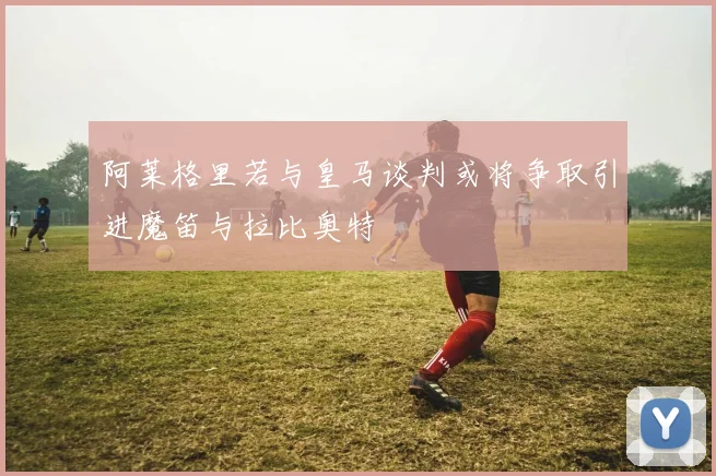 阿莱格里若与皇马谈判或将争取引进魔笛与拉比奥特