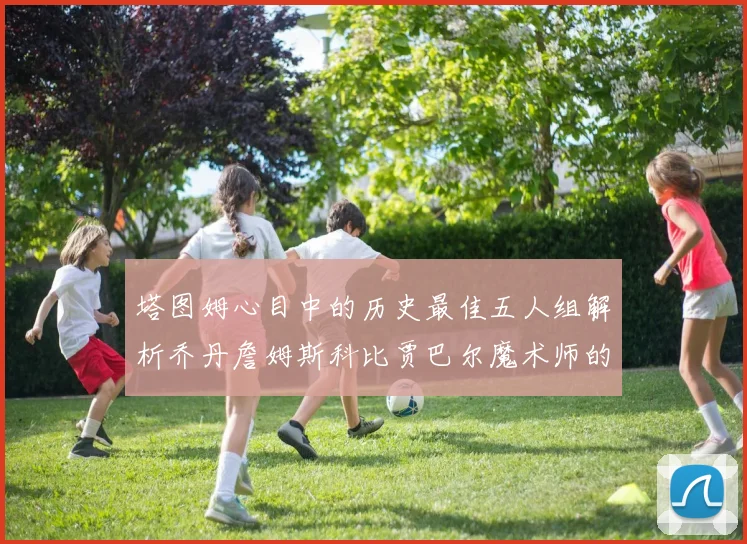 塔图姆心目中的历史最佳五人组解析乔丹詹姆斯科比贾巴尔魔术师的传奇魅力