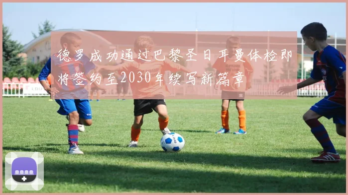 德罗成功通过巴黎圣日耳曼体检即将签约至2030年续写新篇章