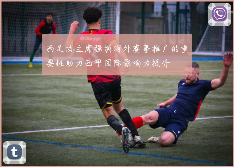 西足协主席强调海外赛事推广的重要性助力西甲国际影响力提升