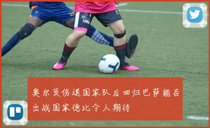 奥尔莫伤退国家队后回归巴萨能否出战国家德比令人期待