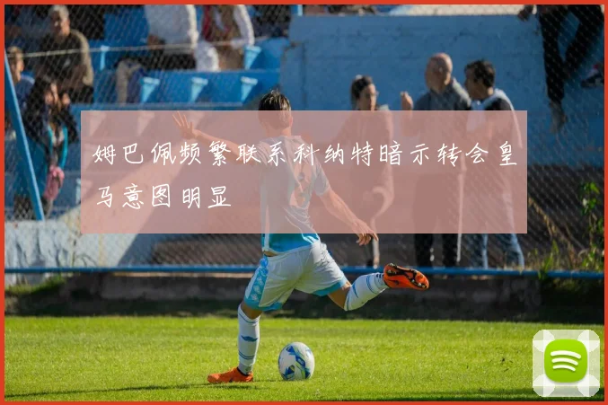 姆巴佩频繁联系科纳特暗示转会皇马意图明显