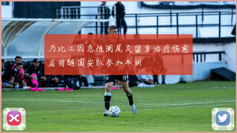乃比江因急性阑尾炎留京治疗伤愈后将随国安队参加冬训