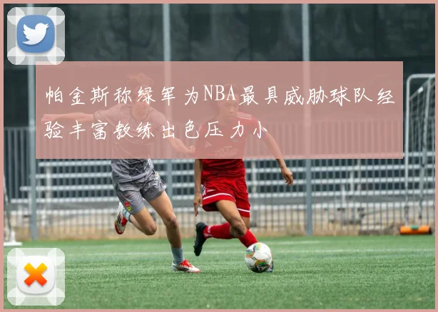 帕金斯称绿军为NBA最具威胁球队经验丰富教练出色压力小