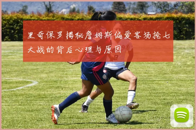 里奇保罗揭秘詹姆斯偏爱客场抢七大战的背后心理与原因