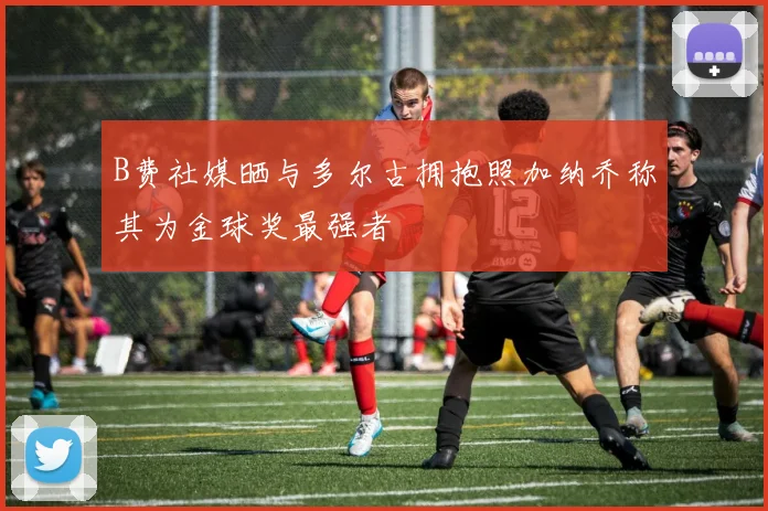 B费社媒晒与多尔古拥抱照加纳乔称其为金球奖最强者