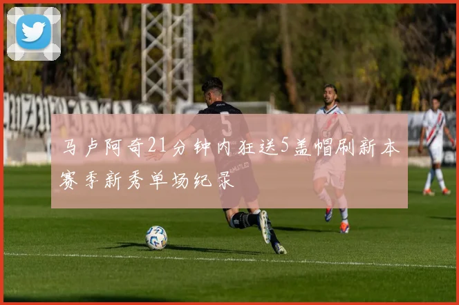 马卢阿奇21分钟内狂送5盖帽刷新本赛季新秀单场纪录