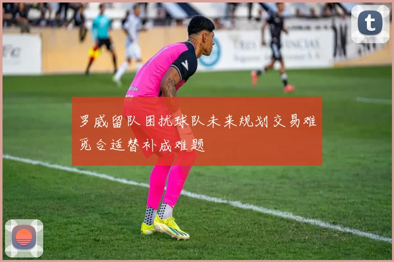 罗威留队困扰球队未来规划交易难觅合适替补成难题