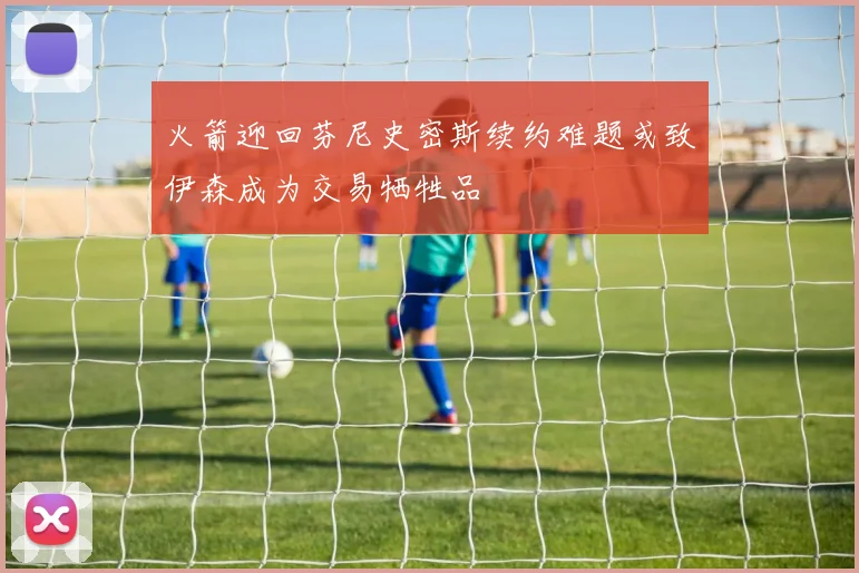 火箭迎回芬尼史密斯续约难题或致伊森成为交易牺牲品