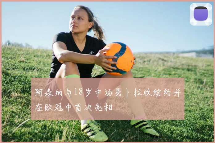 阿森纳与18岁中场易卜拉欣续约并在欧冠中首次亮相