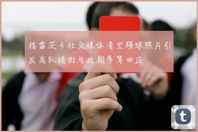 格雷茨卡社交媒体清空踢球照片引发离队猜测与近期辱骂回应