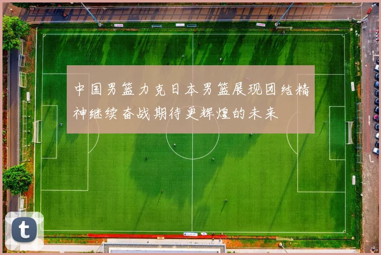 中国男篮力克日本男篮展现团结精神继续奋战期待更辉煌的未来
