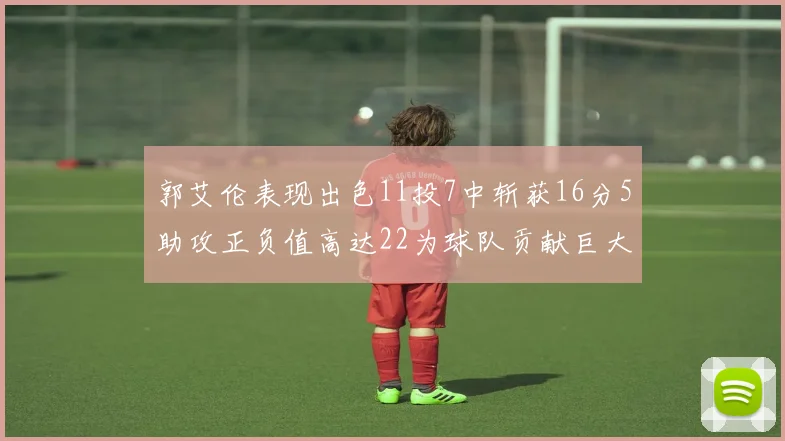 郭艾伦表现出色11投7中斩获16分5助攻正负值高达22为球队贡献巨大