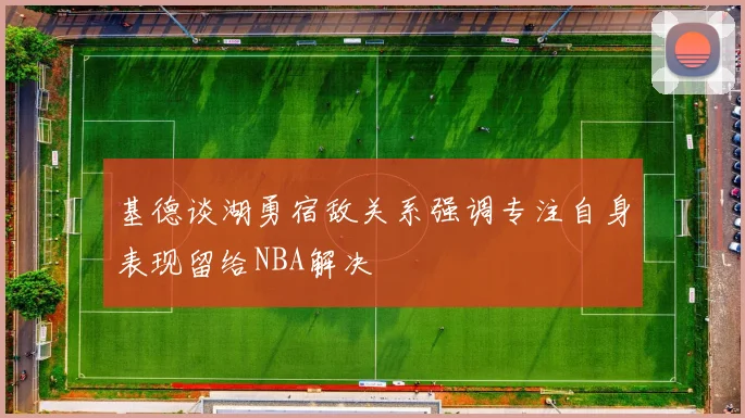 基德谈湖勇宿敌关系强调专注自身表现留给NBA解决