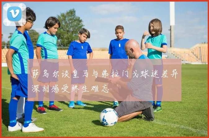 萨乌尔谈皇马与弗拉门戈球迷差异深刻感受终生难忘