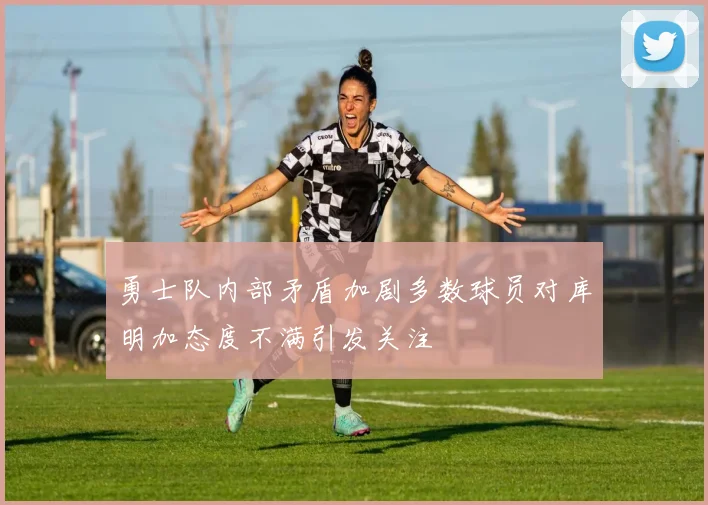 勇士队内部矛盾加剧多数球员对库明加态度不满引发关注