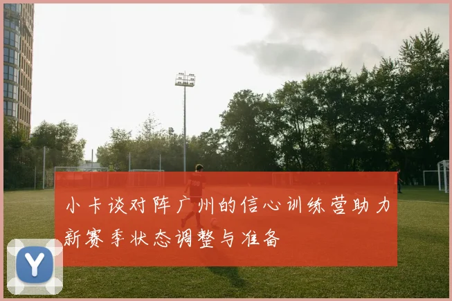 小卡谈对阵广州的信心训练营助力新赛季状态调整与准备