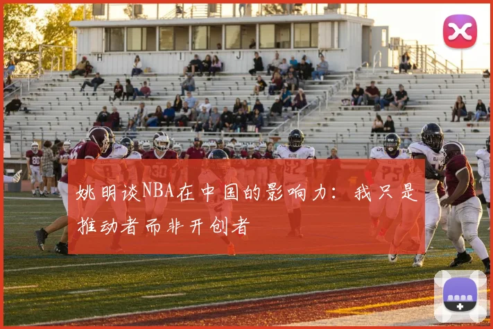 姚明谈NBA在中国的影响力：我只是推动者而非开创者