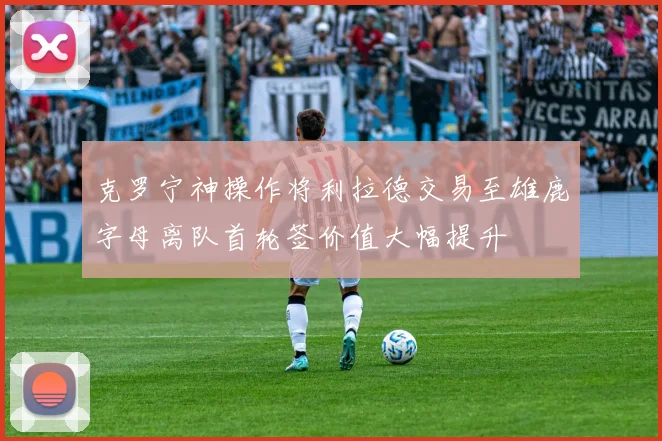 克罗宁神操作将利拉德交易至雄鹿字母离队首轮签价值大幅提升