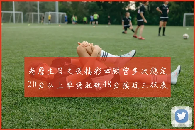 老詹生日之夜精彩回顾曾多次稳定20分以上单场狂砍48分接近三双表现