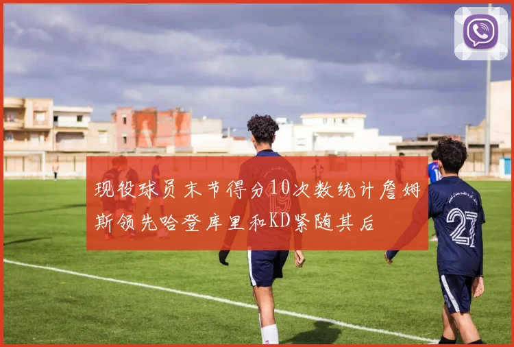 现役球员末节得分10次数统计詹姆斯领先哈登库里和KD紧随其后