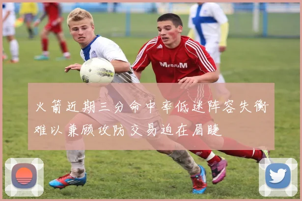 火箭近期三分命中率低迷阵容失衡难以兼顾攻防交易迫在眉睫