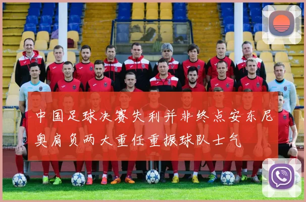 中国足球决赛失利并非终点安东尼奥肩负两大重任重振球队士气