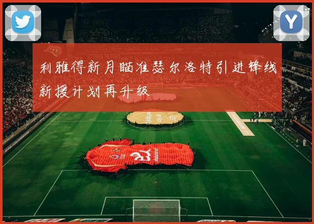 利雅得新月瞄准瑟尔洛特引进锋线新援计划再升级