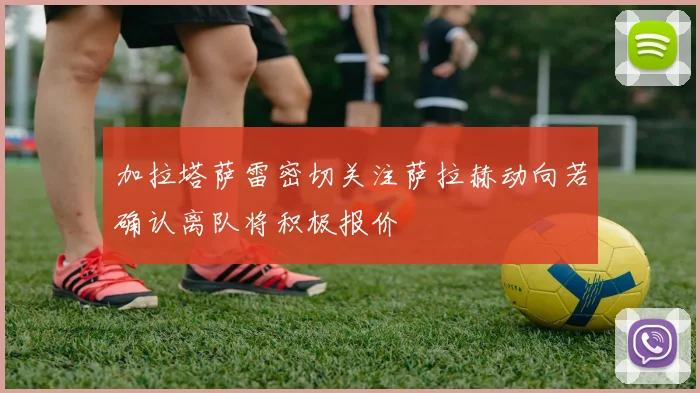 加拉塔萨雷密切关注萨拉赫动向若确认离队将积极报价