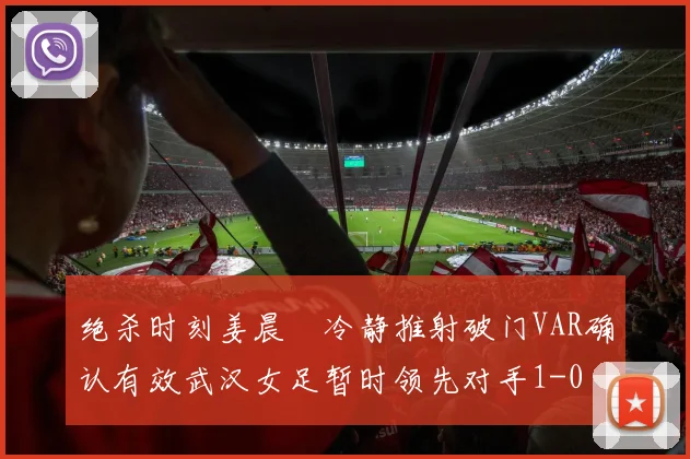 绝杀时刻姜晨璟冷静推射破门VAR确认有效武汉女足暂时领先对手1-0