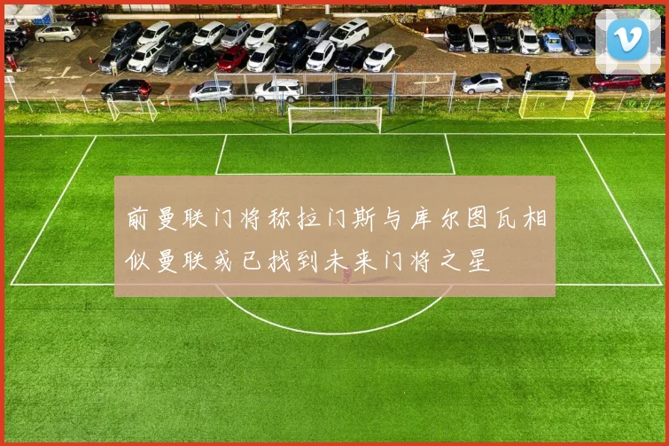 前曼联门将称拉门斯与库尔图瓦相似曼联或已找到未来门将之星