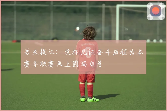 吾米提江：奖杯见证奋斗历程为本赛季联赛画上圆满句号