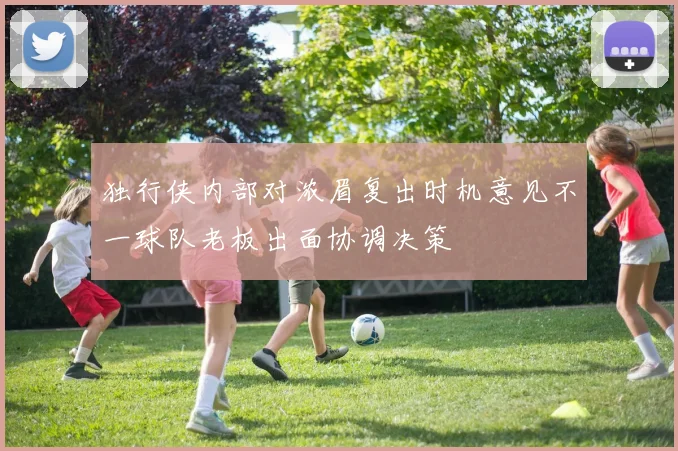 独行侠内部对浓眉复出时机意见不一球队老板出面协调决策