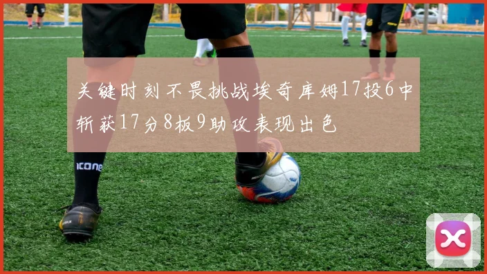 关键时刻不畏挑战埃奇库姆17投6中斩获17分8板9助攻表现出色