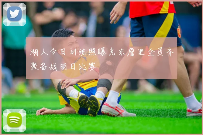 湖人今日训练照曝光东詹里全员齐聚备战明日比赛