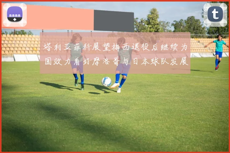 塔利亚菲科展望梅西退役后继续为国效力看好摩洛哥与日本球队发展