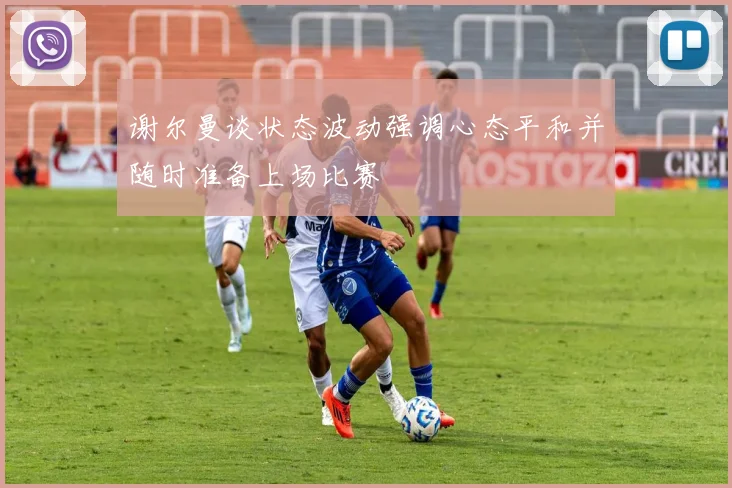 谢尔曼谈状态波动强调心态平和并随时准备上场比赛