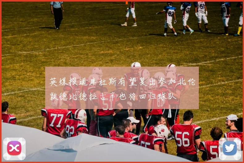 英媒报道库杜斯有望复出参加北伦敦德比德拉古辛也将回归球队
