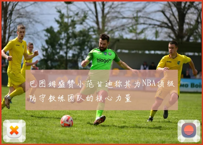巴图姆盛赞小范甘迪称其为NBA顶级防守教练团队的核心力量