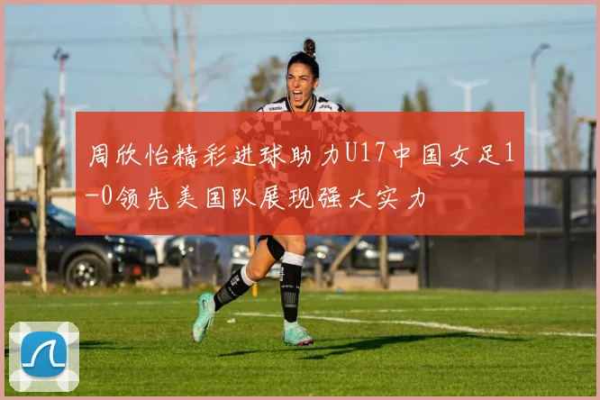 周欣怡精彩进球助力U17中国女足1-0领先美国队展现强大实力