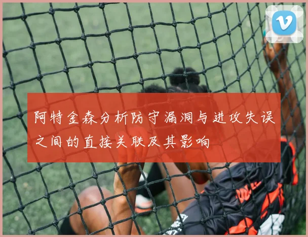 阿特金森分析防守漏洞与进攻失误之间的直接关联及其影响